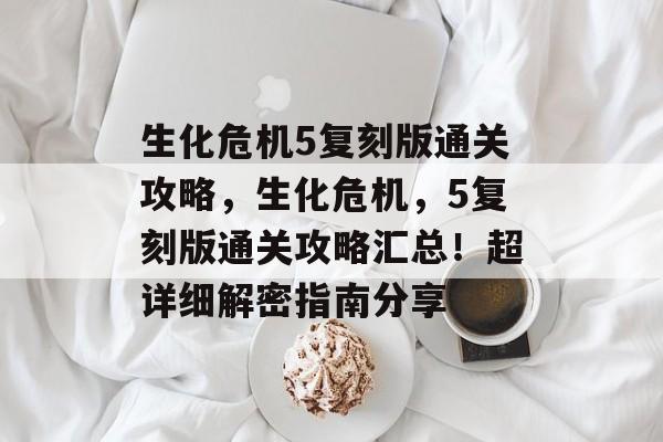 生化危机5复刻版通关攻略,生化危机,5复刻版通关攻略汇总!超详细解密指南分享 生化危机5复刻版通关攻略,生化危机,5复刻版通关攻略汇总!超详细解密指南分享