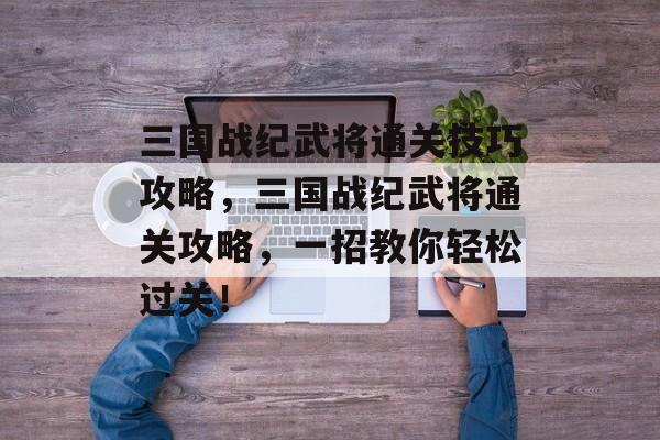 三国战纪武将通关技巧攻略,三国战纪武将通关攻略,一招教你轻松过关! 三国战纪武将通关技巧攻略,三国战纪武将通关攻略,一招教你轻松过关!