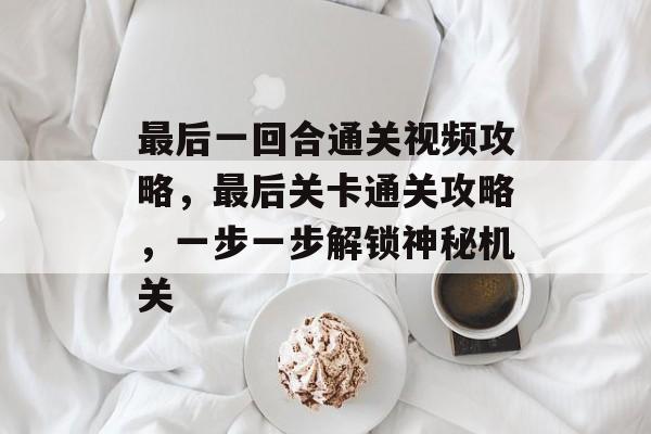 最后一回合通关视频攻略,最后关卡通关攻略,一步一步解锁神秘机关 最后一回合通关视频攻略,最后关卡通关攻略,一步一步解锁神秘机关