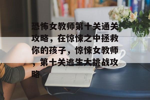 恐怖女教师第十关通关攻略，在惊悚之中拯救你的孩子，惊悚女教师，第十关逃生大挑战攻略