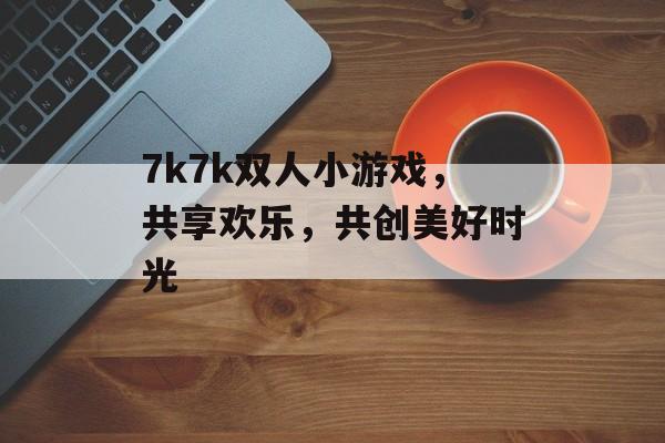 7k7k双人小游戏,共享欢乐,共创美好时光 7k7k双人小游戏,共享欢乐,共创美好时光