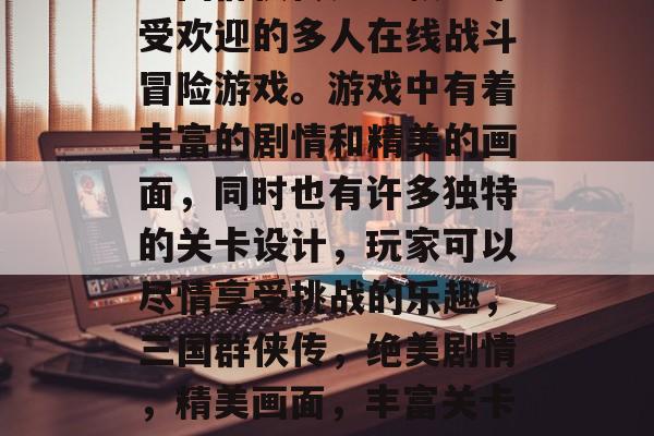 三国群侠传是一款非常受欢迎的多人在线战斗冒险游戏。游戏中有着丰富的剧情和精美的画面,同时也有许多独特的关卡设计,玩家可以尽情享受挑战的乐趣,三国群侠传,绝美剧情,精美画面,丰富关卡等你来挑战! 三国群侠传是一款非常受欢迎的多人在线战斗冒险游戏。游戏中有着丰富的剧情和精美的画面,同时也有许多独特的关卡设计,玩家可以尽情享受挑战的乐趣,三国群侠传,绝美剧情,精美画面,丰富关卡等你来挑战!