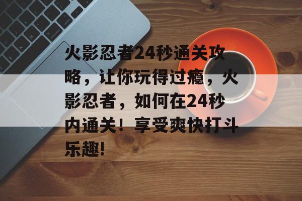 火影忍者24秒通关攻略,让你玩得过瘾,火影忍者,如何在24秒内通关!享受爽快打斗乐趣! 火影忍者24秒通关攻略,让你玩得过瘾,火影忍者,如何在24秒内通关!享受爽快打斗乐趣!