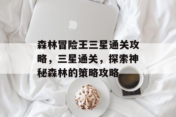 森林冒险王三星通关攻略,三星通关,探索神秘森林的策略攻略 森林冒险王三星通关攻略,三星通关,探索神秘森林的策略攻略