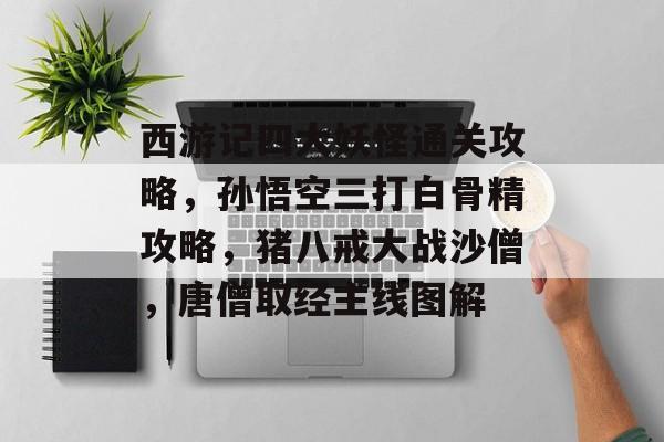 西游记四大妖怪通关攻略,孙悟空三打白骨精攻略,猪八戒大战沙僧,唐僧取经主线图解 西游记四大妖怪通关攻略,孙悟空三打白骨精攻略,猪八戒大战沙僧,唐僧取经主线图解