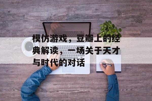 模仿游戏,豆瓣上的经典解读,一场关于天才与时代的对话 模仿游戏,豆瓣上的经典解读,一场关于天才与时代的对话
