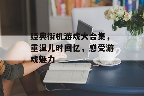 经典街机游戏大合集,重温儿时回忆,感受游戏魅力 经典街机游戏大合集,重温儿时回忆,感受游戏魅力