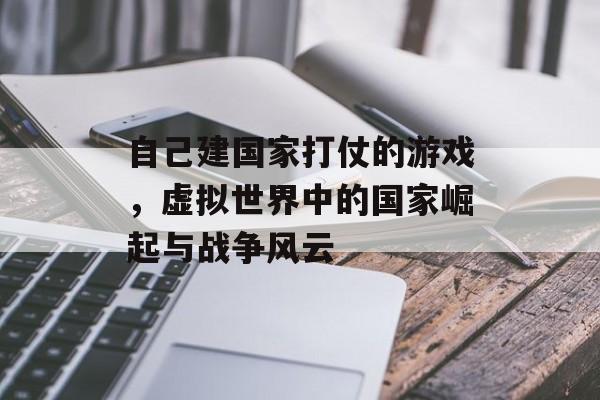 自己建国家打仗的游戏,虚拟世界中的国家崛起与战争风云 自己建国家打仗的游戏,虚拟世界中的国家崛起与战争风云