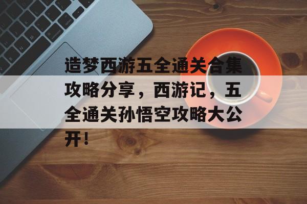 造梦西游五全通关合集攻略分享，西游记，五全通关孙悟空攻略大公开！