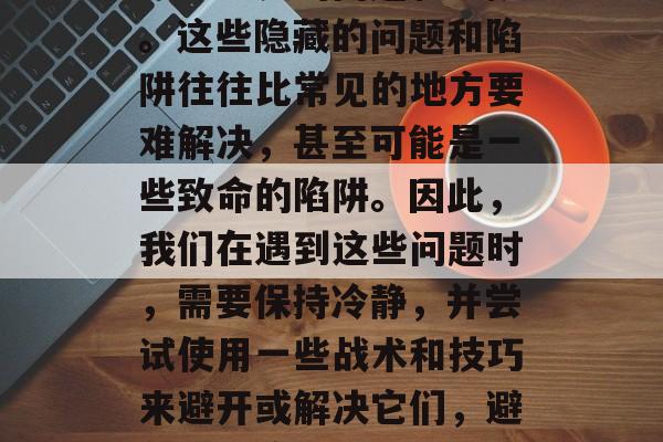 其次,我们还需要注意一些隐藏的问题和陷阱。这些隐藏的问题和陷阱往往比常见的地方要难解决,甚至可能是一些致命的陷阱。因此,我们在遇到这些问题时,需要保持冷静,并尝试使用一些战术和技巧来避开或解决它们,避免问题陷阱,冷静面对和巧妙应对。 其次,我们还需要注意一些隐藏的问题和陷阱。这些隐藏的问题和陷阱往往比常见的地方要难解决,甚至可能是一些致命的陷阱。因此,我们在遇到这些问题时,需要保持冷静,并尝试使用一些战术和技巧来避开或解决它们,避免问题陷阱,冷静面对和巧妙应对。