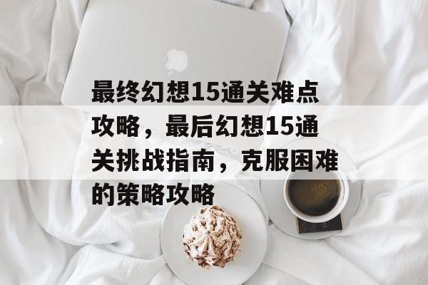 最终幻想15通关难点攻略，最后幻想15通关挑战指南，克服困难的策略攻略