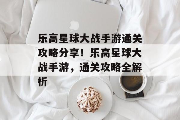乐高星球大战手游通关攻略分享！乐高星球大战手游，通关攻略全解析