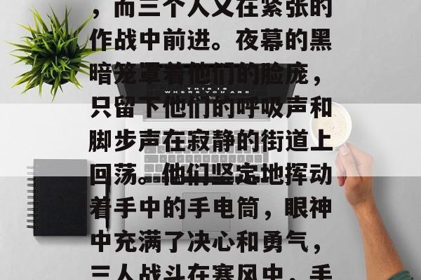 夜幕已降临,气温骤降,而三个人又在紧张的作战中前进。夜幕的黑暗笼罩着他们的脸庞,只留下他们的呼吸声和脚步声在寂静的街道上回荡。他们坚定地挥动着手中的手电筒,眼神中充满了决心和勇气,三人战斗在寒风中,手电筒照亮前方。 夜幕已降临,气温骤降,而三个人又在紧张的作战中前进。夜幕的黑暗笼罩着他们的脸庞,只留下他们的呼吸声和脚步声在寂静的街道上回荡。他们坚定地挥动着手中的手电筒,眼神中充满了决心和勇气,三人战斗在寒风中,手电筒照亮前方。