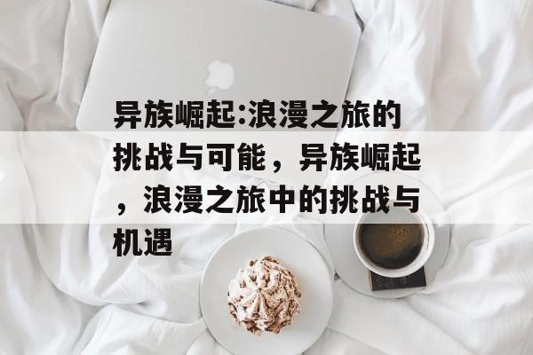 异族崛起:浪漫之旅的挑战与可能，异族崛起，浪漫之旅中的挑战与机遇