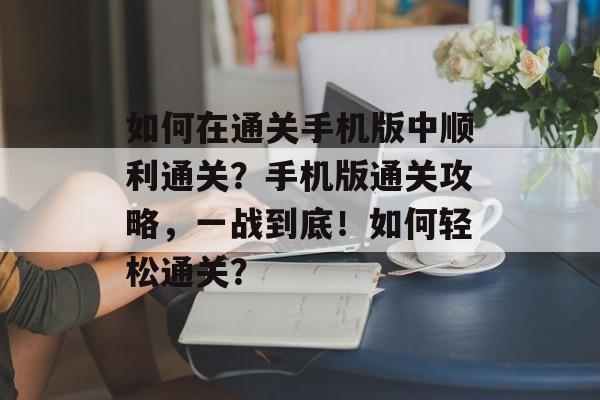 如何在通关手机版中顺利通关?手机版通关攻略,一战到底!如何轻松通关? 如何在通关手机版中顺利通关?手机版通关攻略,一战到底!如何轻松通关?