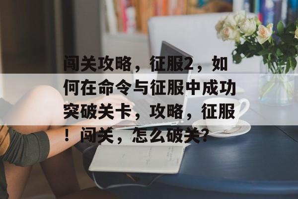 闯关攻略,征服2,如何在命令与征服中成功突破关卡,攻略,征服!闯关,怎么破关? 闯关攻略,征服2,如何在命令与征服中成功突破关卡,攻略,征服!闯关,怎么破关?
