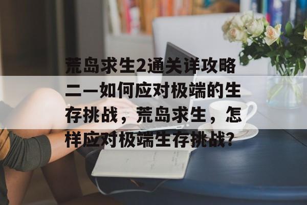 荒岛求生2通关详攻略二—如何应对极端的生存挑战,荒岛求生,怎样应对极端生存挑战? 荒岛求生2通关详攻略二—如何应对极端的生存挑战,荒岛求生,怎样应对极端生存挑战?
