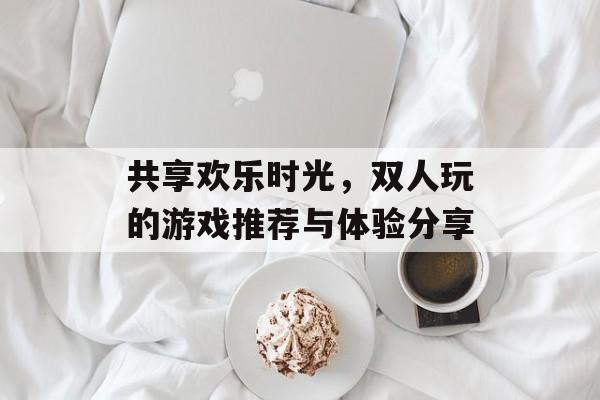 共享欢乐时光,双人玩的游戏推荐与体验分享 共享欢乐时光,双人玩的游戏推荐与体验分享