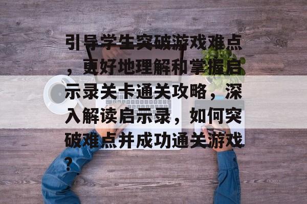 引导学生突破游戏难点,更好地理解和掌握启示录关卡通关攻略,深入解读启示录,如何突破难点并成功通关游戏? 引导学生突破游戏难点,更好地理解和掌握启示录关卡通关攻略,深入解读启示录,如何突破难点并成功通关游戏?