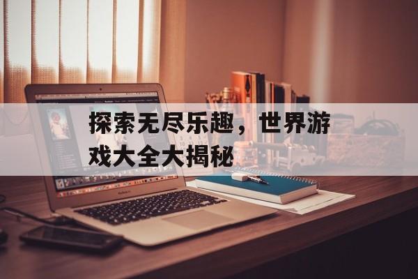 探索无尽乐趣,世界游戏大全大揭秘 探索无尽乐趣,世界游戏大全大揭秘