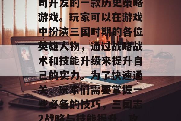 三国志2是腾讯游戏公司开发的一款历史策略游戏。玩家可以在游戏中扮演三国时期的各位英雄人物,通过战略战术和技能升级来提升自己的实力。为了快速通关,玩家们需要掌握一些必备的技巧,三国志2战略与技能提升,攻略全解析 三国志2是腾讯游戏公司开发的一款历史策略游戏。玩家可以在游戏中扮演三国时期的各位英雄人物,通过战略战术和技能升级来提升自己的实力。为了快速通关,玩家们需要掌握一些必备的技巧,三国志2战略与技能提升,攻略全解析