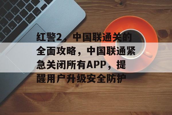 红警2,中国联通关的全面攻略,中国联通紧急关闭所有APP,提醒用户升级安全防护 红警2,中国联通关的全面攻略,中国联通紧急关闭所有APP,提醒用户升级安全防护
