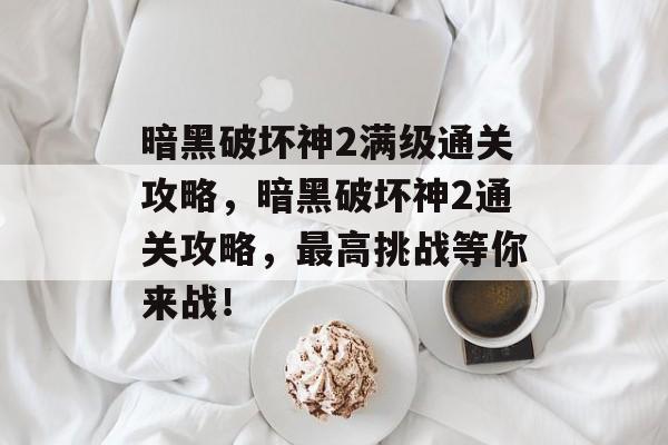 暗黑破坏神2满级通关攻略，暗黑破坏神2通关攻略，最高挑战等你来战！