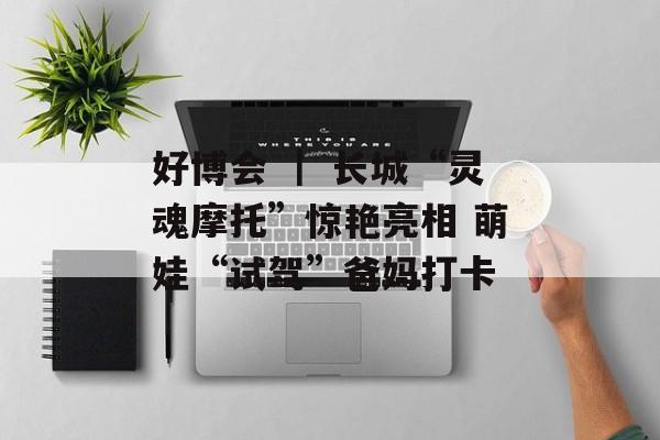 好博会 ｜ 长城“灵魂摩托”惊艳亮相 萌娃“试驾”爸妈打卡