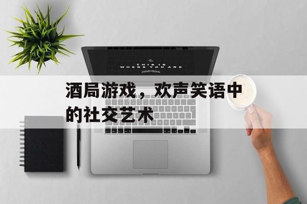 酒局游戏，欢声笑语中的社交艺术