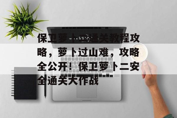 保卫萝卜二通关教程攻略,萝卜过山难,攻略全公开!保卫萝卜二安全通关大作战 保卫萝卜二通关教程攻略,萝卜过山难,攻略全公开!保卫萝卜二安全通关大作战