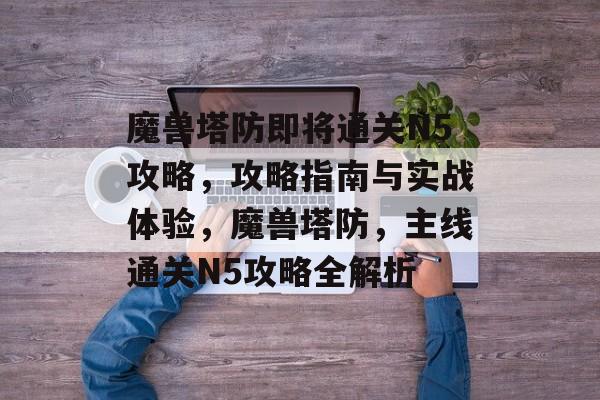 魔兽塔防即将通关N5攻略，攻略指南与实战体验，魔兽塔防，主线通关N5攻略全解析