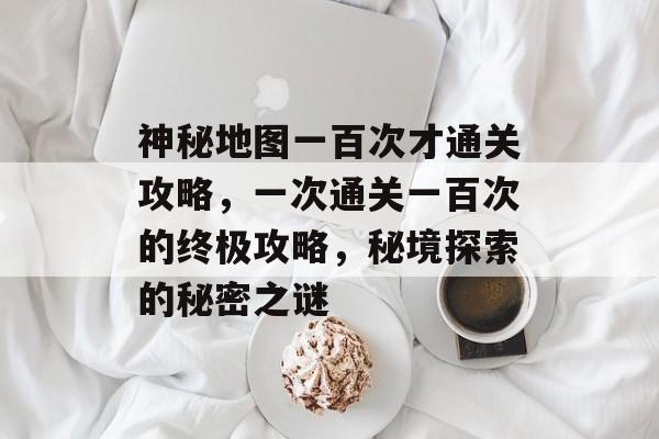 神秘地图一百次才通关攻略,一次通关一百次的终极攻略,秘境探索的秘密之谜 神秘地图一百次才通关攻略,一次通关一百次的终极攻略,秘境探索的秘密之谜