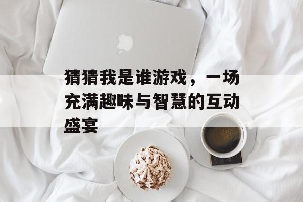 猜猜我是谁游戏，一场充满趣味与智慧的互动盛宴