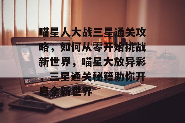 喵星人大战三星通关攻略,如何从零开始挑战新世界,喵星大放异彩,三星通关秘籍助你开启全新世界 喵星人大战三星通关攻略,如何从零开始挑战新世界,喵星大放异彩,三星通关秘籍助你开启全新世界