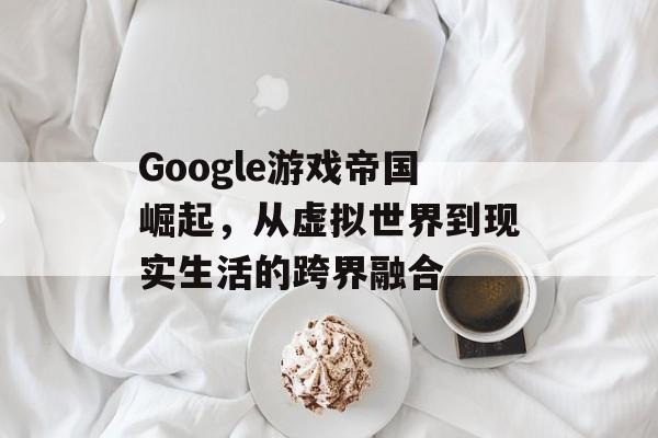 Google游戏帝国崛起,从虚拟世界到现实生活的跨界融合 Google游戏帝国崛起,从虚拟世界到现实生活的跨界融合