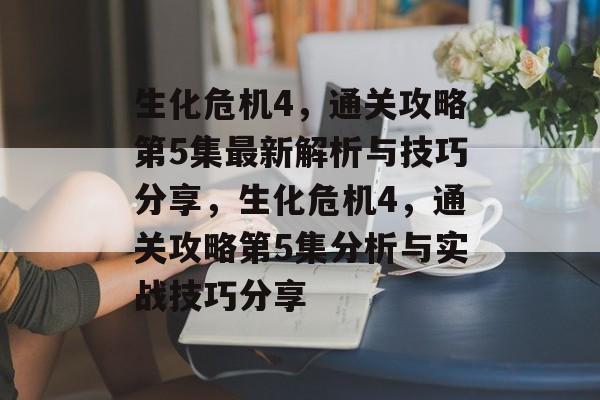 生化危机4，通关攻略第5集最新解析与技巧分享，生化危机4，通关攻略第5集分析与实战技巧分享