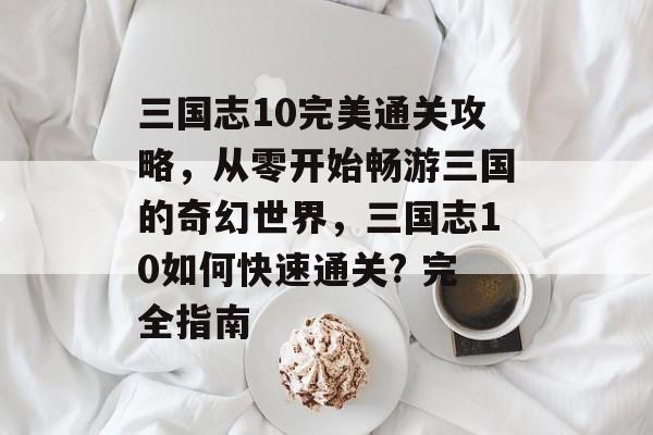 三国志10完美通关攻略,从零开始畅游三国的奇幻世界,三国志10如何快速通关? 完全指南 三国志10完美通关攻略,从零开始畅游三国的奇幻世界,三国志10如何快速通关? 完全指南