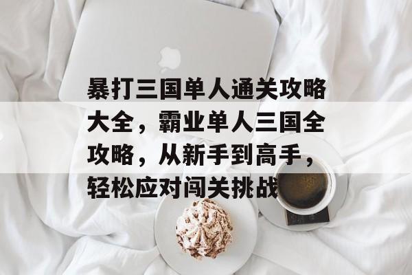 暴打三国单人通关攻略大全,霸业单人三国全攻略,从新手到高手,轻松应对闯关挑战 暴打三国单人通关攻略大全,霸业单人三国全攻略,从新手到高手,轻松应对闯关挑战