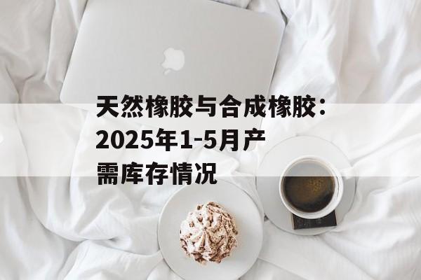 天然橡胶与合成橡胶:2025年1-5月产需库存情况 天然橡胶与合成橡胶:2025年1-5月产需库存情况