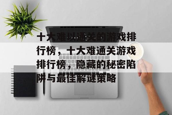 十大难以通关的游戏排行榜,十大难通关游戏排行榜,隐藏的秘密陷阱与最佳解谜策略 十大难以通关的游戏排行榜,十大难通关游戏排行榜,隐藏的秘密陷阱与最佳解谜策略
