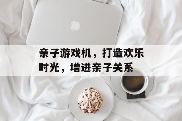 亲子游戏机，打造欢乐时光，增进亲子关系