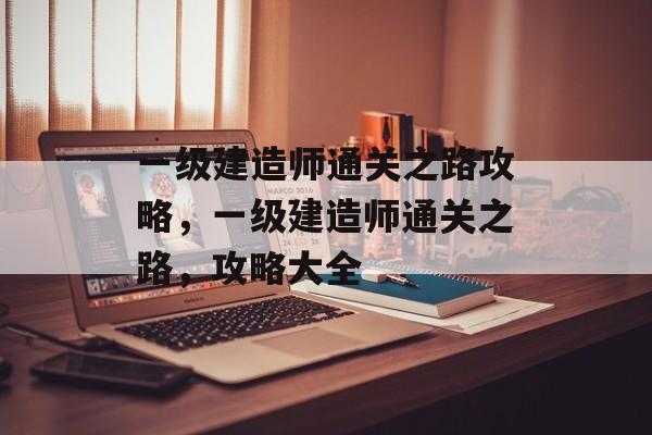 一级建造师通关之路攻略，一级建造师通关之路，攻略大全