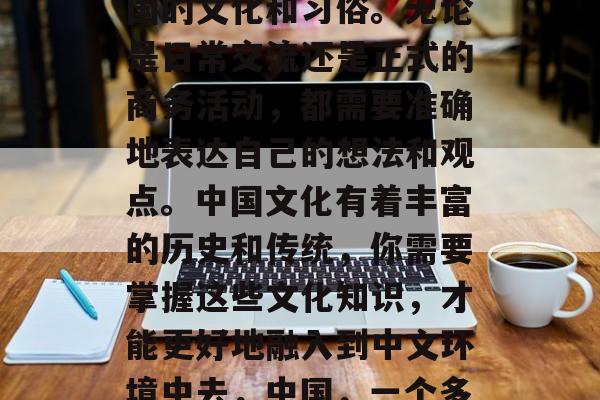 接下来,你需要了解中国的文化和习俗。无论是日常交流还是正式的商务活动,都需要准确地表达自己的想法和观点。中国文化有着丰富的历史和传统,你需要掌握这些文化知识,才能更好地融入到中文环境中去,中国,一个多元化的文化宝库 接下来,你需要了解中国的文化和习俗。无论是日常交流还是正式的商务活动,都需要准确地表达自己的想法和观点。中国文化有着丰富的历史和传统,你需要掌握这些文化知识,才能更好地融入到中文环境中去,中国,一个多元化的文化宝库
