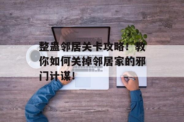 整蛊邻居关卡攻略！教你如何关掉邻居家的邪门计谋！