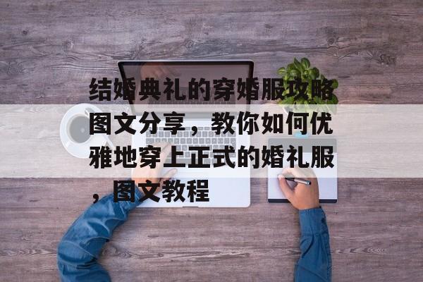 结婚典礼的穿婚服攻略图文分享,教你如何优雅地穿上正式的婚礼服,图文教程 结婚典礼的穿婚服攻略图文分享,教你如何优雅地穿上正式的婚礼服,图文教程