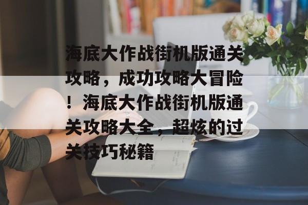 海底大作战街机版通关攻略，成功攻略大冒险！海底大作战街机版通关攻略大全，超炫的过关技巧秘籍