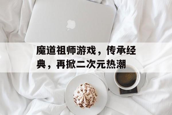 魔道祖师游戏,传承经典,再掀二次元热潮 魔道祖师游戏,传承经典,再掀二次元热潮