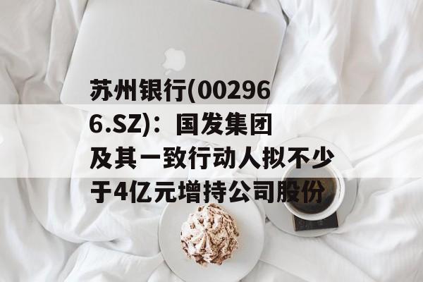 苏州银行(002966.SZ):国发集团及其一致行动人拟不少于4亿元增持公司股份 苏州银行(002966.SZ):国发集团及其一致行动人拟不少于4亿元增持公司股份