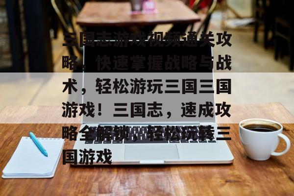 三国志游戏视频通关攻略，快速掌握战略与战术，轻松游玩三国三国游戏！三国志，速成攻略全解锁，轻松玩转三国游戏