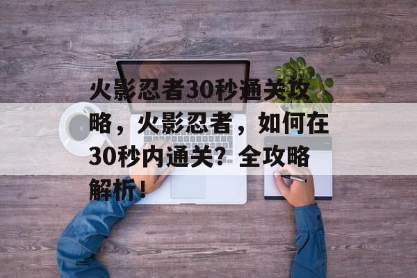 火影忍者30秒通关攻略,火影忍者,如何在30秒内通关?全攻略解析! 火影忍者30秒通关攻略,火影忍者,如何在30秒内通关?全攻略解析!